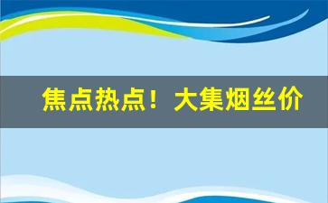 焦点热点！大集烟丝价格“杜绝言路”