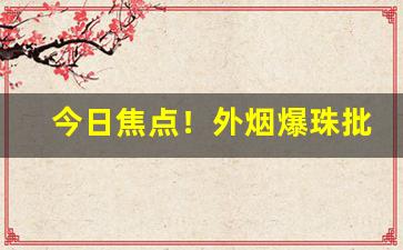 今日焦点！外烟爆珠批发渠道“安之若命”