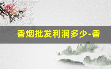香烟批发利润多少-香烟一般利润多少