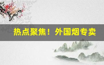 热点聚焦！外国烟专卖网“超羣拔类”