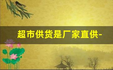 超市供货是厂家直供-超市可以直接和厂家联系供货吗