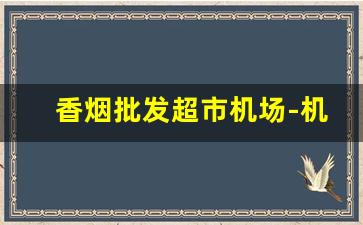 香烟批发超市机场-机场超市有卖香烟的吗