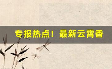 专报热点！最新云霄香烟一手货源“丁是丁，卯是卯”