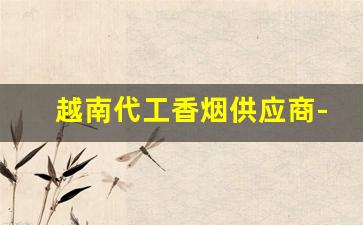 越南代工香烟供应商-越南香烟代工厂和国内厂有啥区别