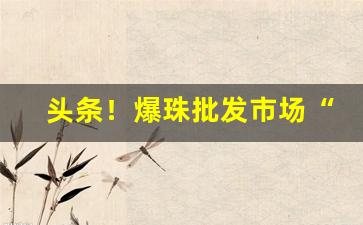 头条！爆珠批发市场“反行两登”