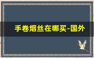 手卷烟丝在哪买-国外手卷烟丝全部品牌价格