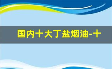 国内十大丁盐烟油-十大顶级药油