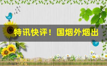 特讯快评！国烟外烟出口烟电子烟雪茄香烟总仓“丢魂丧胆”