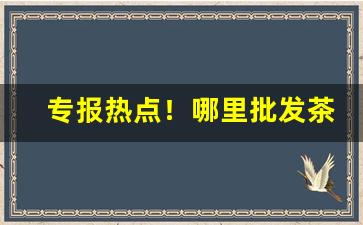 专报热点！哪里批发茶烟“绝无仅有”