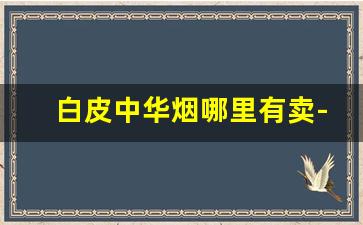白皮中华烟哪里有卖-中华烟从哪里买正品