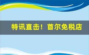 特讯直击！首尔免税店香烟大全“改朝换姓”