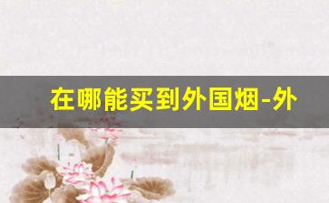 在哪能买到外国烟-外国烟在什么地方买得到