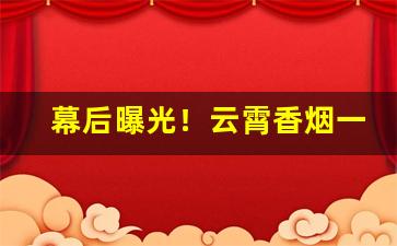 幕后曝光！云霄香烟一手货源卷烟厂直销“草莽之臣”