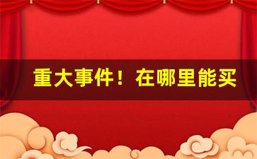 重大事件！在哪里能买到正品货源“碍口识羞”