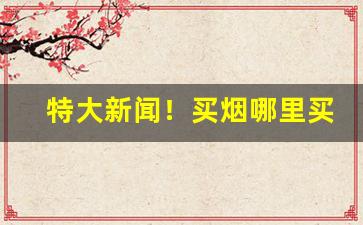 特大新闻！买烟哪里买最靠谱无锡“待搭不理”