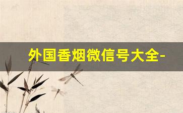 外国香烟微信号大全-厦门海外进口香烟