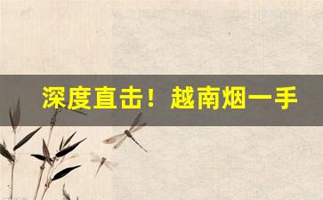 深度直击！越南烟一手批发东兴私烟批发“各个击破”