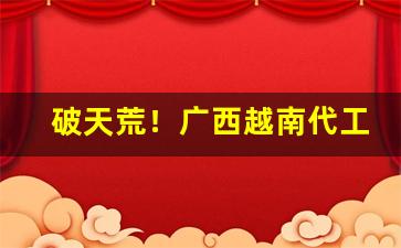 破天荒！广西越南代工一手货源“四海升平”