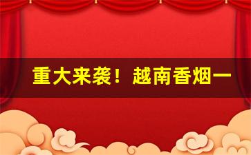 重大来袭！越南香烟一手货源“才藻富赡”