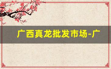 广西真龙批发市场-广西真龙的进货价格