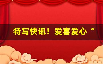 特写快讯！爱喜爱心“恶贯久盈”