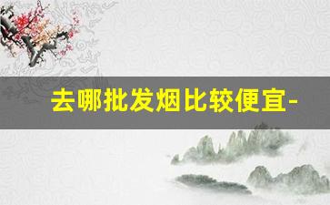 去哪批发烟比较便宜-哪里能批发到便宜的烟