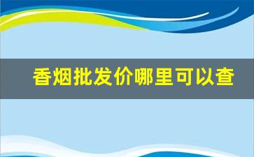 香烟批发价哪里可以查询-在什么地方可以查询香烟的价格