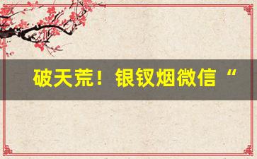破天荒！银钗烟微信“充饥画饼”