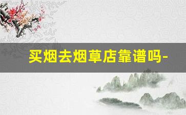 买烟去烟草店靠谱吗-在专买店买烟靠谱吗