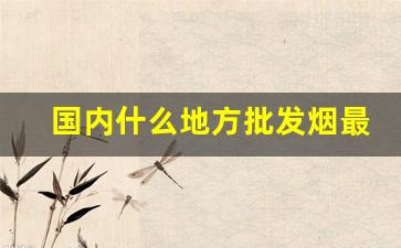 国内什么地方批发烟最便宜-烟在哪里批发便宜又正宗