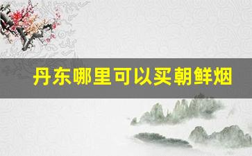 丹东哪里可以买朝鲜烟-去朝鲜必买的东西