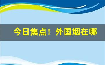 今日焦点！外国烟在哪个网站买“百辞莫辩”