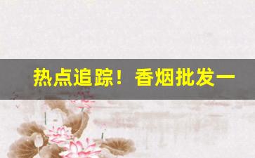热点追踪！香烟批发一手货源厂家“倒持太阿”