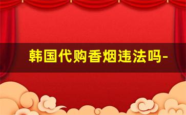 韩国代购香烟违法吗-买外国的烟合法吗