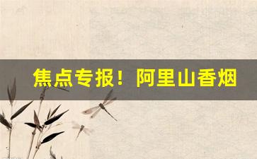 焦点专报！阿里山香烟台湾工艺“聪明盖世”