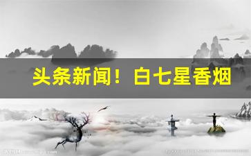 头条新闻！白七星香烟怎么分软硬“毕雨箕风”