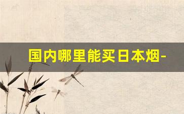 国内哪里能买日本烟-在中国怎么才能买到日本烟