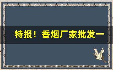 特报！香烟厂家批发一手货源货到付款“端端正正”