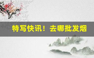 特写快讯！去哪批发烟便宜“变危为安”