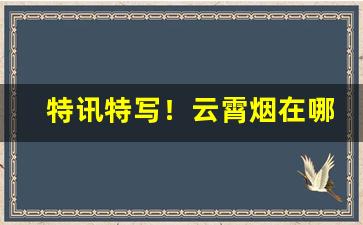 特讯特写！云霄烟在哪里买“残丝断魂”