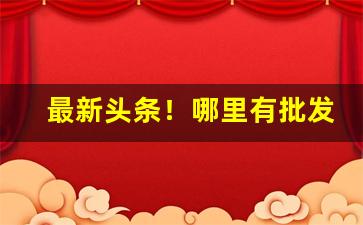 最新头条！哪里有批发产品的“白首一节”