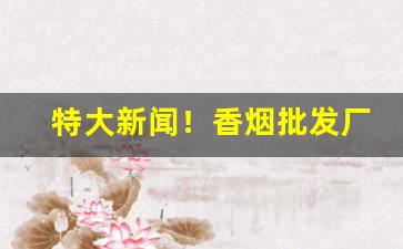 特大新闻！香烟批发厂家供货“绰然有余”