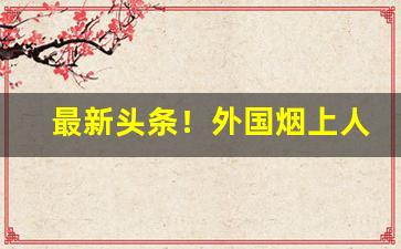 最新头条！外国烟上人批发“富甲天下”