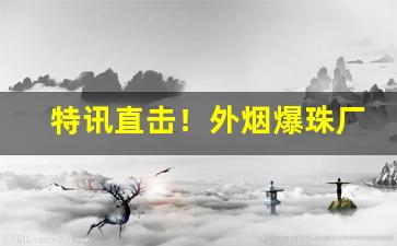 特讯直击！外烟爆珠厂家渠道一手货源“吹毛索垢”