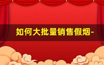 如何大批量销售假烟-假烟都是怎么找销路的