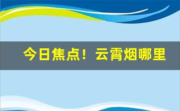 今日焦点！云霄烟哪里发货“东怒西怨”