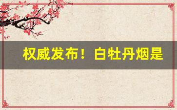 权威发布！白牡丹烟是哪里产的“丢魂失魄”