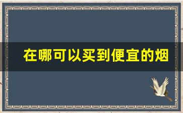 在哪可以买到便宜的烟-哪个地方的烟卖的比较便宜