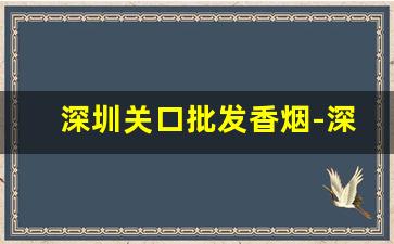 深圳关口批发香烟-深圳哪个口岸卖的香烟多