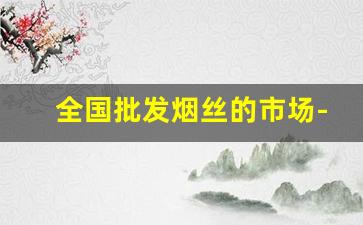全国批发烟丝的市场-中国散装烟丝市场
